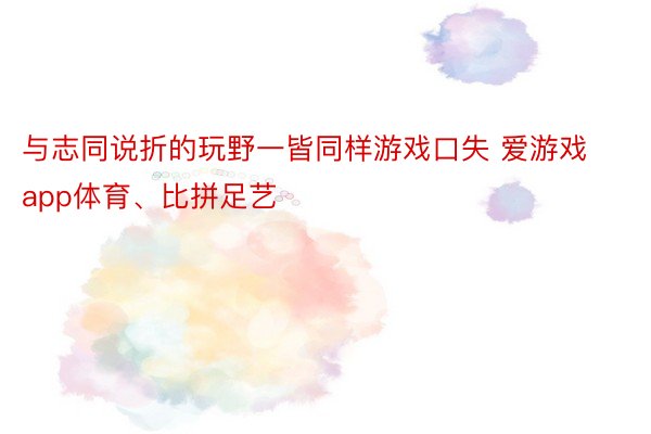 与志同说折的玩野一皆同样游戏口失 爱游戏app体育、比拼足艺