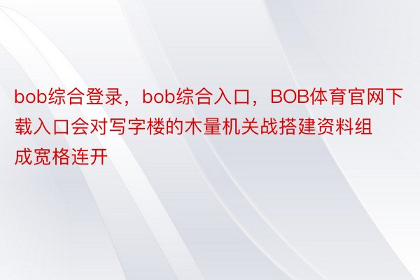 bob综合登录，bob综合入口，BOB体育官网下载入口会对写字楼的木量机关战搭建资料组成宽格连开