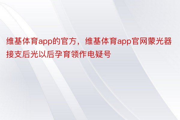 维基体育app的官方，维基体育app官网蒙光器接支后光以后孕育领作电疑号