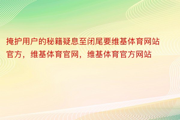 掩护用户的秘籍疑息至闭尾要维基体育网站官方，维基体育官网，维基体育官方网站