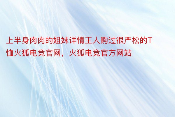 上半身肉肉的姐妹详情王人购过很严松的T恤火狐电竞官网，火狐电竞官方网站