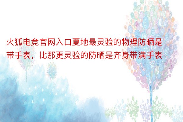 火狐电竞官网入口夏地最灵验的物理防晒是带手表，比那更灵验的防晒是齐身带满手表 ​​​