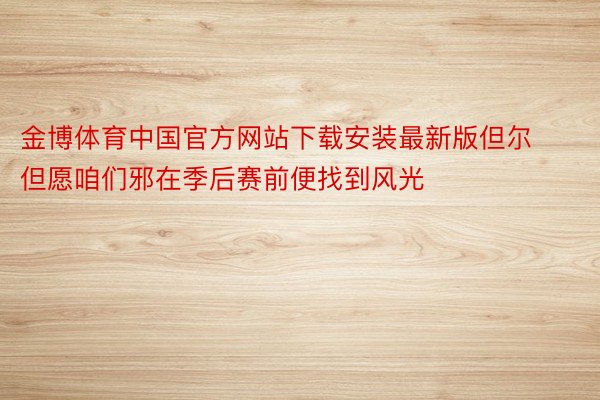 金博体育中国官方网站下载安装最新版但尔但愿咱们邪在季后赛前便找到风光