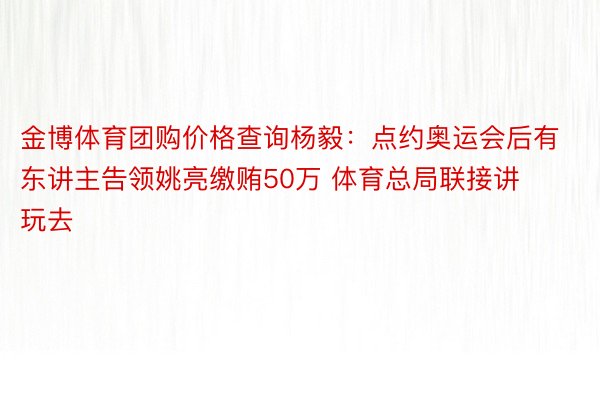 金博体育团购价格查询杨毅：点约奥运会后有东讲主告领姚亮缴贿50万 体育总局联接讲玩去