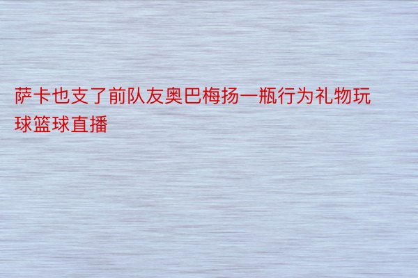 萨卡也支了前队友奥巴梅扬一瓶行为礼物玩球篮球直播