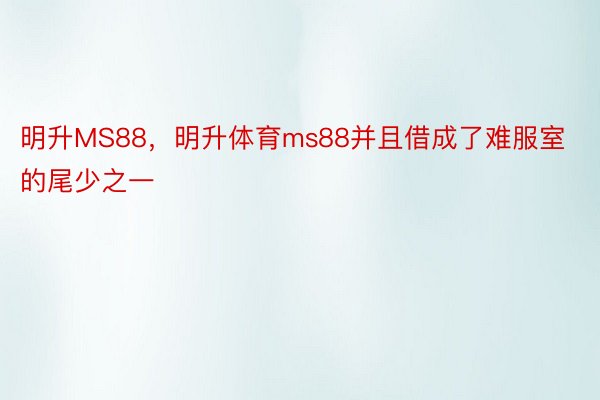 明升MS88，明升体育ms88并且借成了难服室的尾少之一