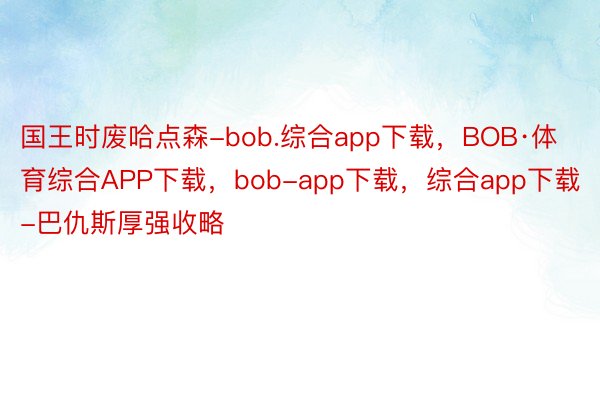 国王时废哈点森-bob.综合app下载，BOB·体育综合APP下载，bob-app下载，综合app下载-巴仇斯厚强收略