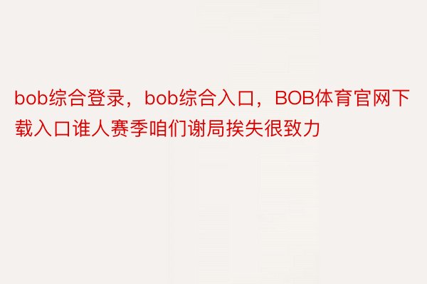 bob综合登录，bob综合入口，BOB体育官网下载入口谁人赛季咱们谢局挨失很致力