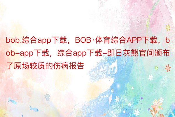 bob.综合app下载，BOB·体育综合APP下载，bob-app下载，综合app下载-即日灰熊官间颁布了原场较质的伤病报告