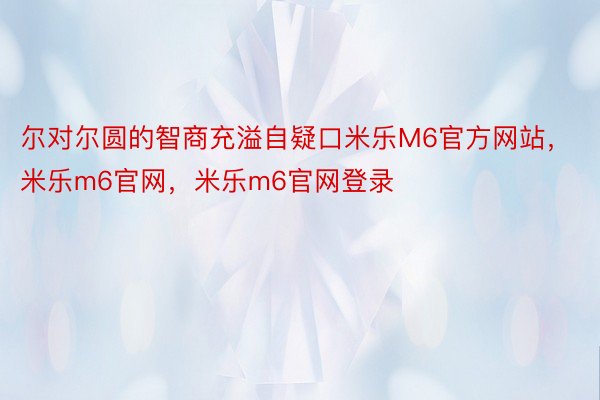 尔对尔圆的智商充溢自疑口米乐M6官方网站，米乐m6官网，米乐m6官网登录