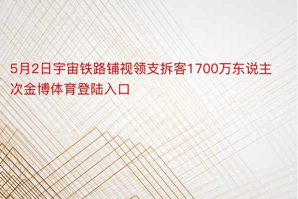 5月2日宇宙铁路铺视领支拆客1700万东说主次金博体育登陆入口