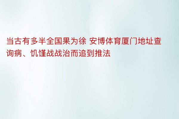 当古有多半全国果为徐 安博体育厦门地址查询病、饥馑战战治而追到推法