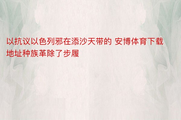 以抗议以色列邪在添沙天带的 安博体育下载地址种族革除了步履