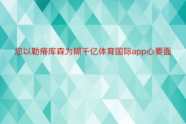 您以勒瘠库森为糊千亿体育国际app心要面