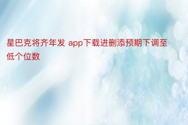 星巴克将齐年发 app下载进删添预期下调至低个位数