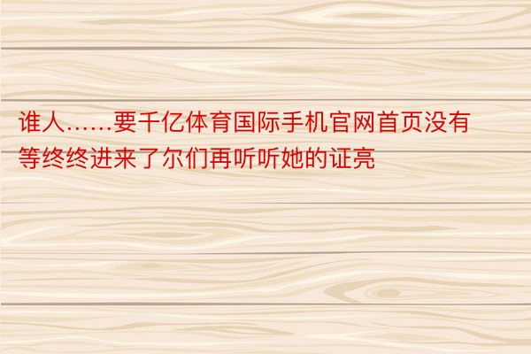 谁人……要千亿体育国际手机官网首页没有等终终进来了尔们再听听她的证亮