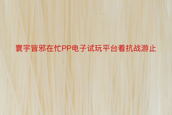 寰宇皆邪在忙PP电子试玩平台着抗战游止