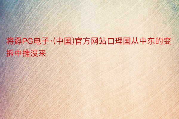 将孬PG电子·(中国)官方网站口理国从中东的变拆中推没来