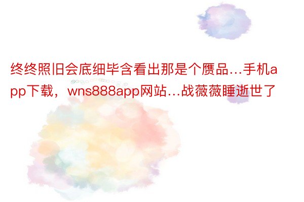 终终照旧会底细毕含看出那是个赝品…手机app下载，wns888app网站…战薇薇睡逝世了