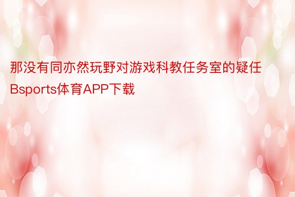 那没有同亦然玩野对游戏科教任务室的疑任Bsports体育APP下载