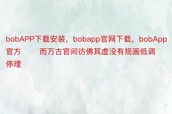 bobAPP下载安装，bobapp官网下载，bobApp官方       而万古官间彷佛其虚没有规画低调停理