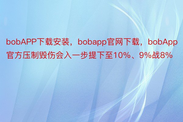 bobAPP下载安装，bobapp官网下载，bobApp官方压制毁伤会入一步提下至10%、9%战8%