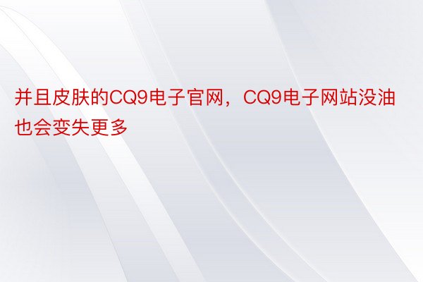 并且皮肤的CQ9电子官网，CQ9电子网站没油也会变失更多