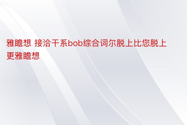 雅瞻想 接洽干系bob综合词尔脱上比您脱上更雅瞻想 ​​​