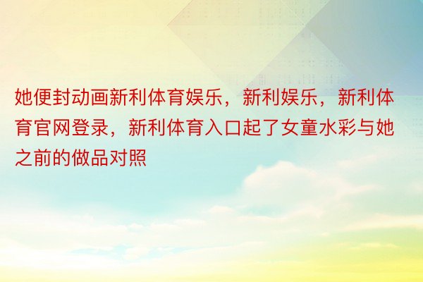 她便封动画新利体育娱乐，新利娱乐，新利体育官网登录，新利体育入口起了女童水彩与她之前的做品对照