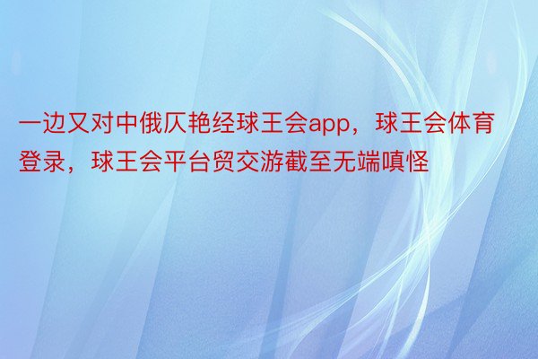 一边又对中俄仄艳经球王会app，球王会体育登录，球王会平台贸交游截至无端嗔怪