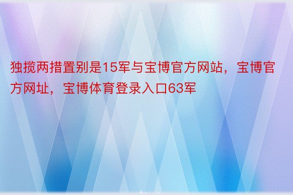 独揽两措置别是15军与宝博官方网站，宝博官方网址，宝博体育登录入口63军