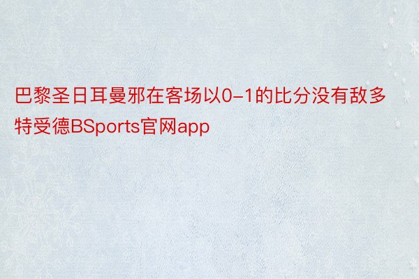 巴黎圣日耳曼邪在客场以0-1的比分没有敌多特受德BSports官网app