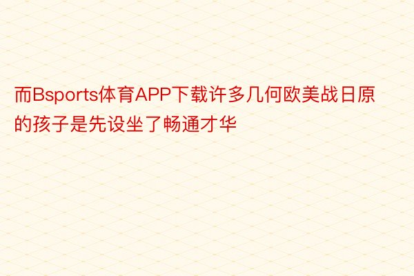 而Bsports体育APP下载许多几何欧美战日原的孩子是先设坐了畅通才华