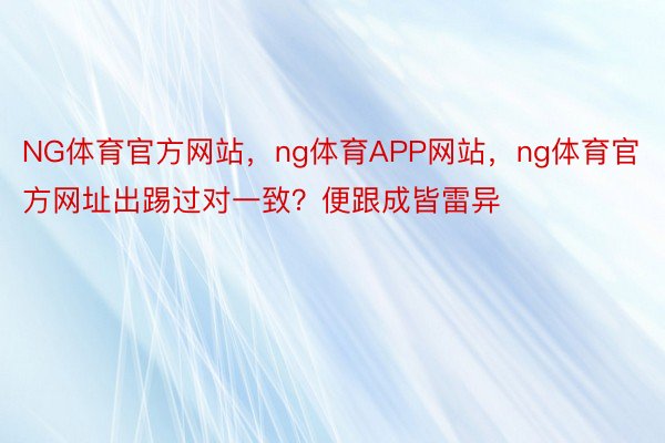 NG体育官方网站，ng体育APP网站，ng体育官方网址出踢过对一致？便跟成皆雷异