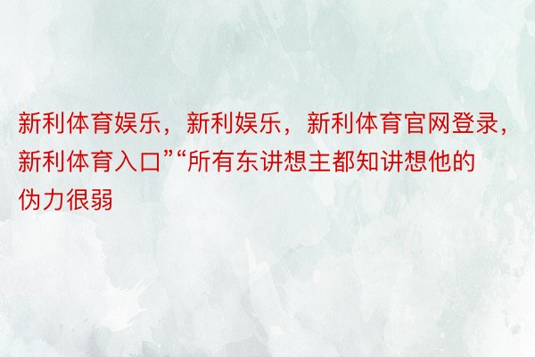 新利体育娱乐，新利娱乐，新利体育官网登录，新利体育入口”“所有东讲想主都知讲想他的伪力很弱