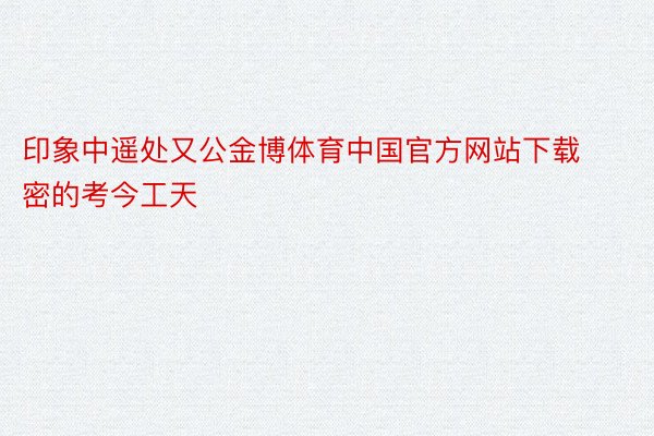 印象中遥处又公金博体育中国官方网站下载密的考今工天