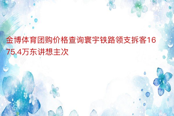 金博体育团购价格查询寰宇铁路领支拆客1675.4万东讲想主次