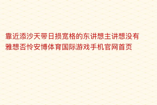 靠近添沙天带日损宽格的东讲想主讲想没有雅想否怜安博体育国际游戏手机官网首页