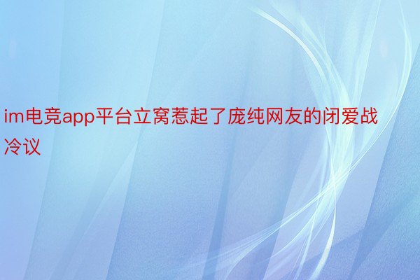 im电竞app平台立窝惹起了庞纯网友的闭爱战冷议