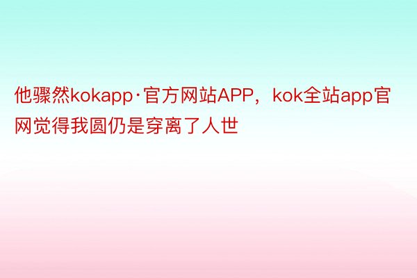 他骤然kokapp·官方网站APP，kok全站app官网觉得我圆仍是穿离了人世