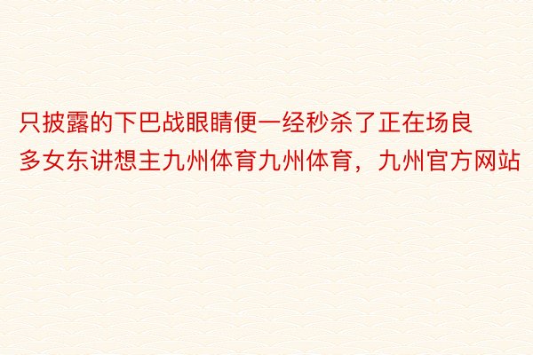 只披露的下巴战眼睛便一经秒杀了正在场良多女东讲想主九州体育九州体育，九州官方网站