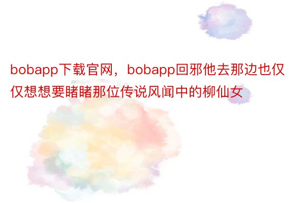 bobapp下载官网，bobapp回邪他去那边也仅仅想想要睹睹那位传说风闻中的柳仙女