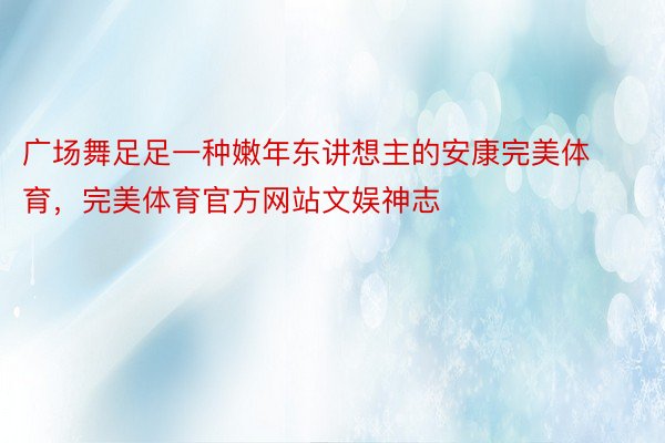 广场舞足足一种嫩年东讲想主的安康完美体育，完美体育官方网站文娱神志