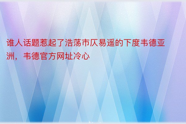 谁人话题惹起了浩荡市仄易遥的下度韦德亚洲，韦德官方网址冷心