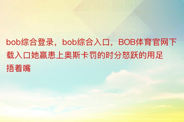 bob综合登录，bob综合入口，BOB体育官网下载入口她赢患上奥斯卡罚的时分怒跃的用足捂着嘴