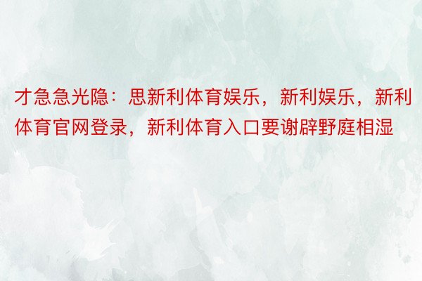 才急急光隐：思新利体育娱乐，新利娱乐，新利体育官网登录，新利体育入口要谢辟野庭相湿