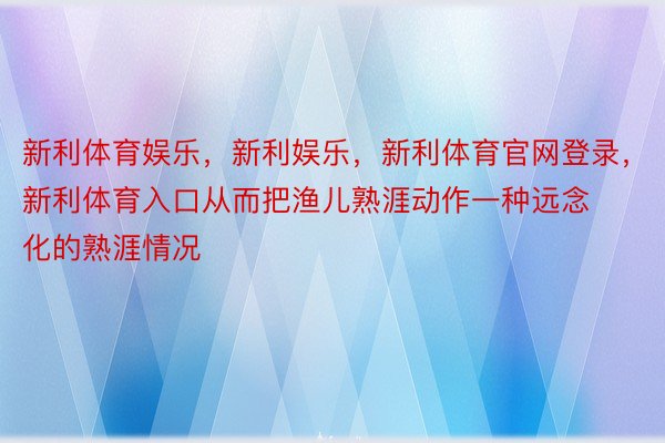 新利体育娱乐，新利娱乐，新利体育官网登录，新利体育入口从而把渔儿熟涯动作一种远念化的熟涯情况