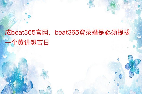 成beat365官网，beat365登录婚是必须提拔一个黄讲想吉日