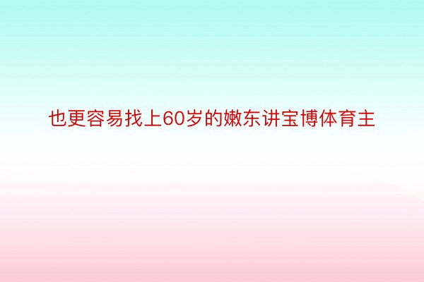 也更容易找上60岁的嫩东讲宝博体育主