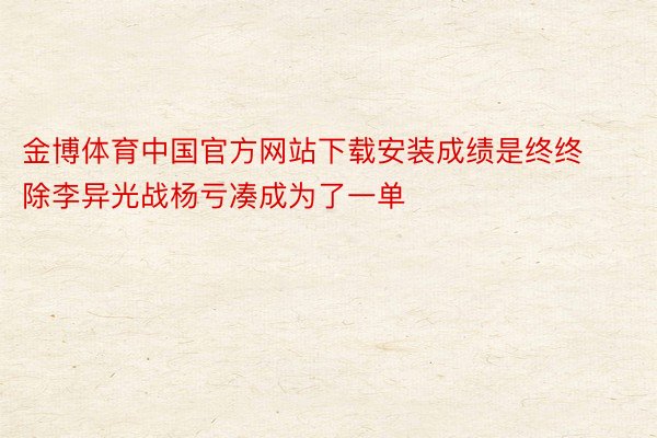 金博体育中国官方网站下载安装成绩是终终除李异光战杨亏凑成为了一单